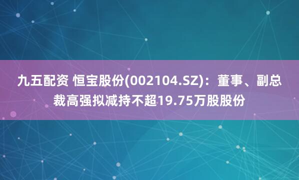 九五配資 恒寶股份(002104.SZ)：董事、副總裁高強擬減持不超19.75萬股股份